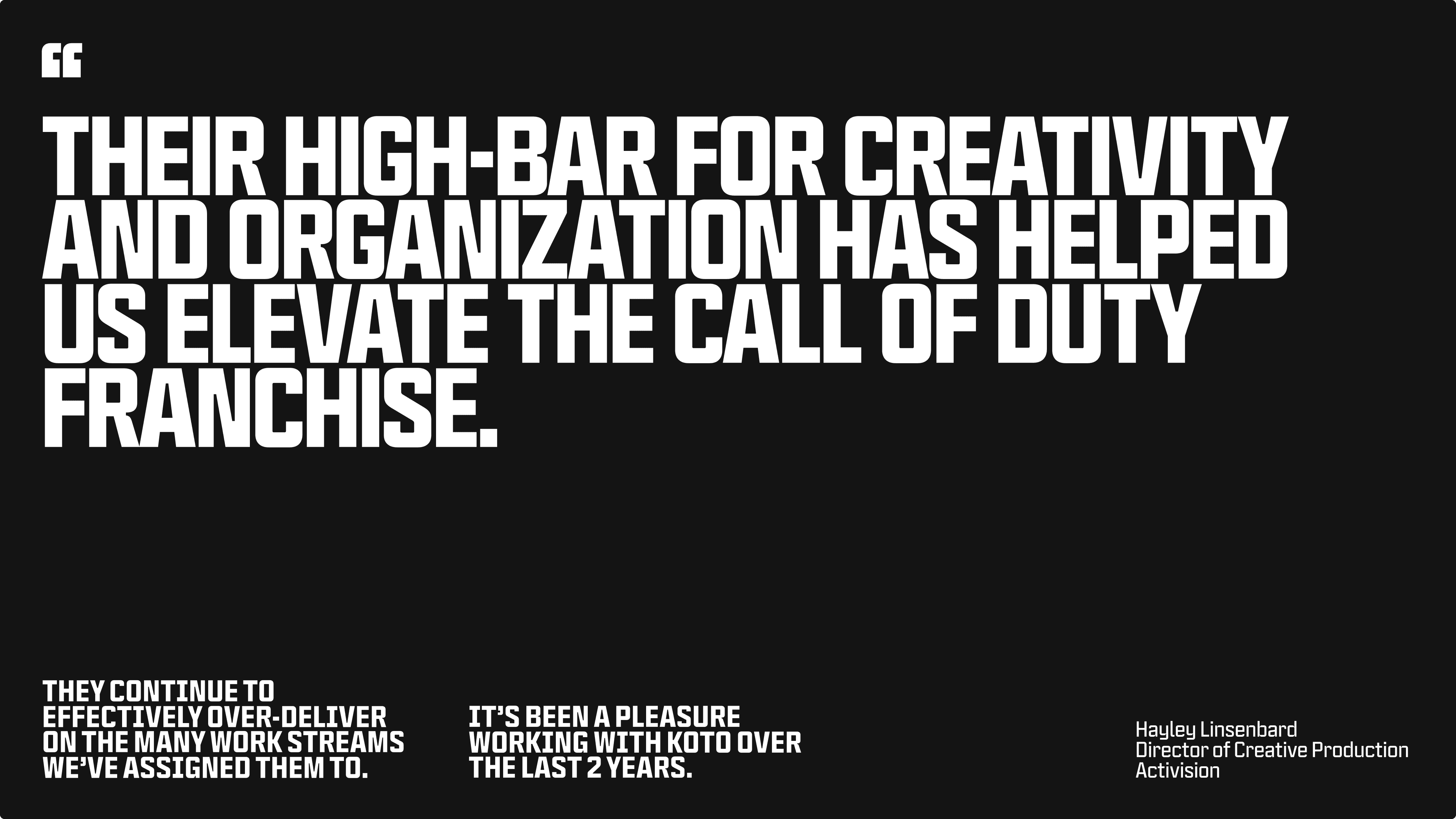 Testimonial from Hayley Linsenbard the
Director of Creative Production Activision Their high-bar for creativity and organization has helped us elevate the Call of Duty franchise. They continue to effectively over-deliver on the many work streams we’ve assigned them to. It’s been a pleasure working with Koto over the last 2 years.