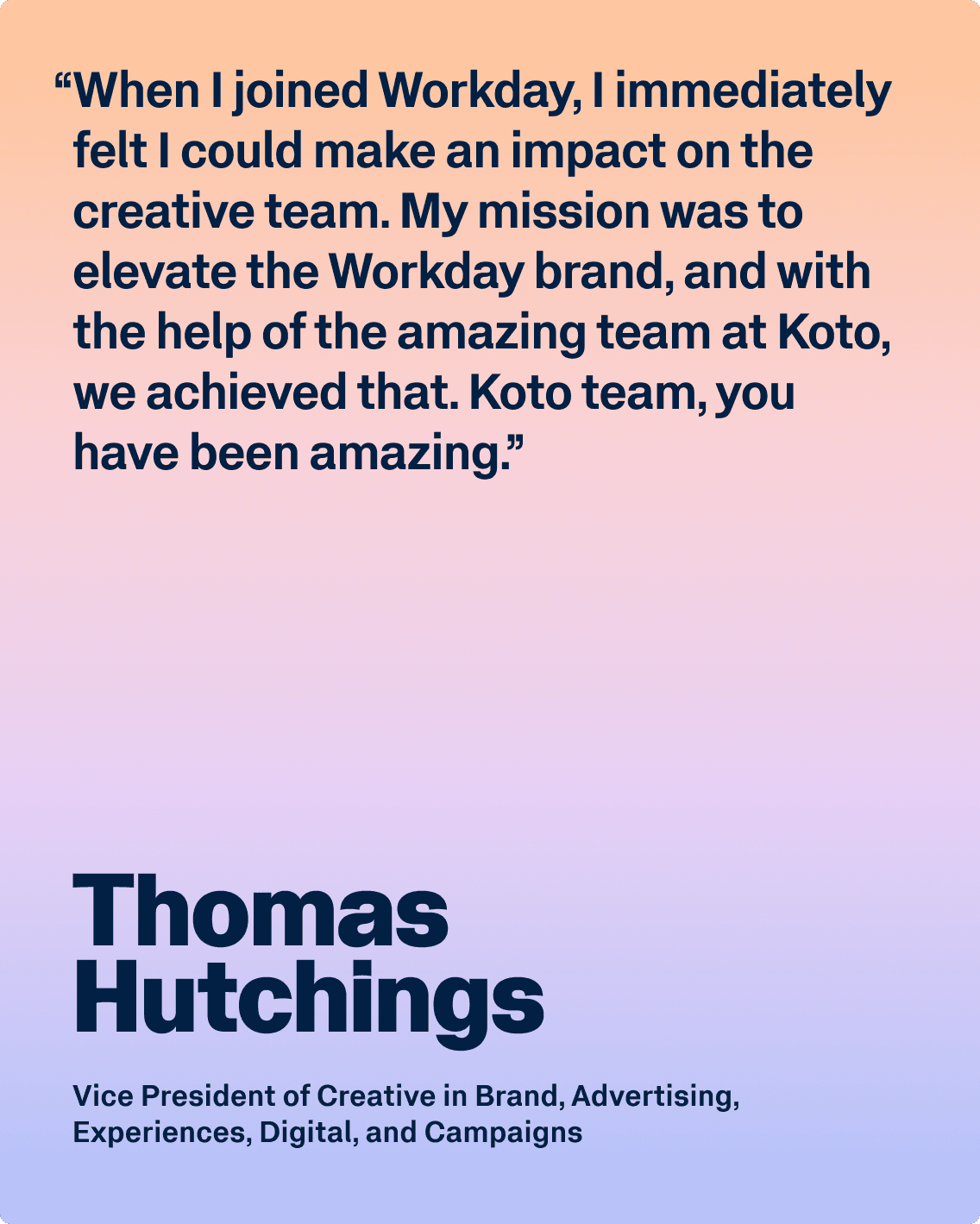 Testimonial from Thomas Hutchings, Vice President of Creative in Brand, Advertising, Experiences, Digital, and Campaigns: “When I joined Workday, I immediately felt I could make an impact on the creative team. My mission was to elevate the Workday brand, and with the help of the amazing team at Koto, we achieved that. Koto team, you have been amazing.”
